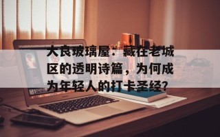 大良玻璃屋：藏在老城区的透明诗篇，为何成为年轻人的打卡圣经？