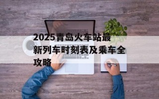 2025青岛火车站最新列车时刻表及乘车全攻略