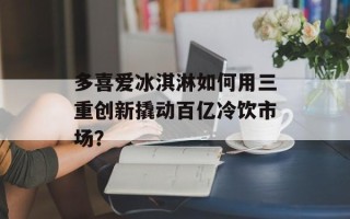 多喜爱冰淇淋如何用三重创新撬动百亿冷饮市场？