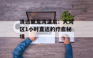 清远聚龙湾温泉：大湾区1小时直达的疗愈秘境