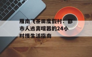 雁南飞茶田度假村：都市人逃离喧嚣的24小时慢生活指南