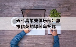 天弓高尔夫俱乐部：都市精英的绿茵乌托邦
