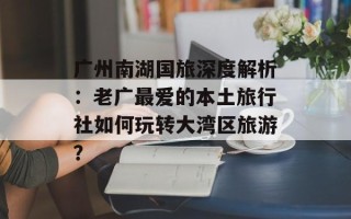 广州南湖国旅深度解析：老广最爱的本土旅行社如何玩转大湾区旅游？