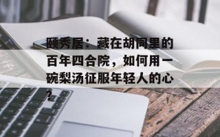 颐秀居：藏在胡同里的百年四合院，如何用一碗梨汤征服年轻人的心？