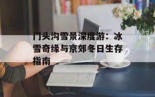 门头沟雪景深度游：冰雪奇缘与京郊冬日生存指南
