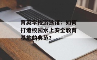 育英学校游泳馆：如何打造校园水上安全教育基地的典范？