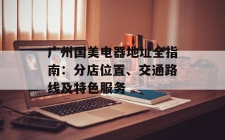 广州国美电器地址全指南：分店位置、交通路线及特色服务