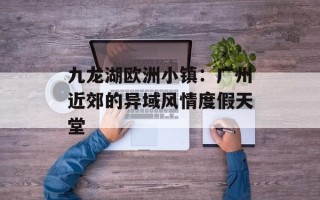 九龙湖欧洲小镇：广州近郊的异域风情度假天堂