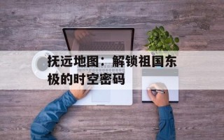 抚远地图：解锁祖国东极的时空密码