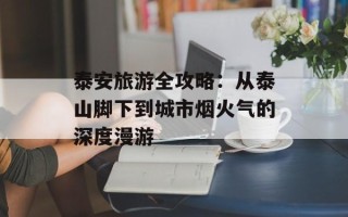泰安旅游全攻略：从泰山脚下到城市烟火气的深度漫游