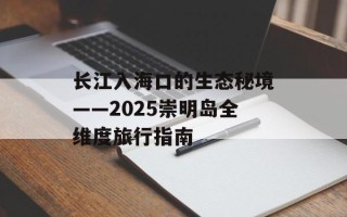 长江入海口的生态秘境——2025崇明岛全维度旅行指南