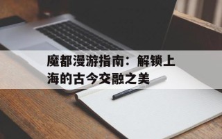 魔都漫游指南：解锁上海的古今交融之美