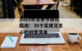 2025年父亲节送礼指南：30个实用又走心的创意清单
