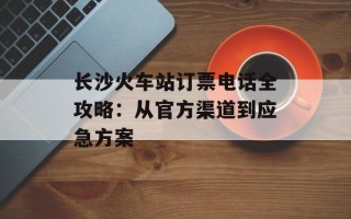 长沙火车站订票电话全攻略：从官方渠道到应急方案