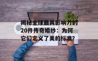 揭秘全球最具影响力的20件传奇婚纱：为何它们定义了美的标准？