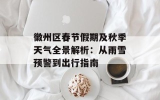 徽州区春节假期及秋季天气全景解析：从雨雪预警到出行指南