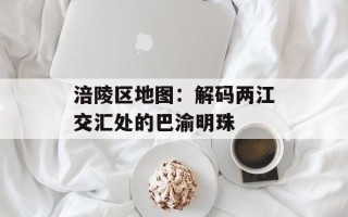 涪陵区地图：解码两江交汇处的巴渝明珠