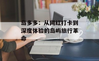 岛多多：从网红打卡到深度体验的岛屿旅行革命