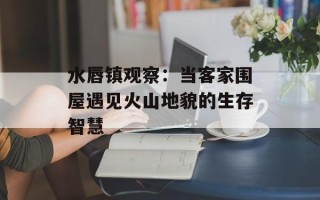 水唇镇观察：当客家围屋遇见火山地貌的生存智慧