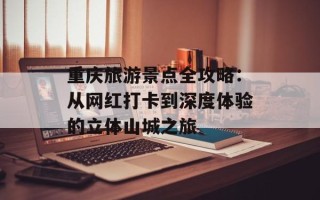 重庆旅游景点全攻略：从网红打卡到深度体验的立体山城之旅