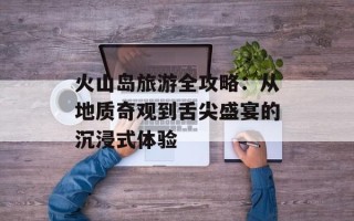 火山岛旅游全攻略：从地质奇观到舌尖盛宴的沉浸式体验