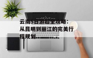云南5日游超全攻略：从昆明到丽江的完美行程规划