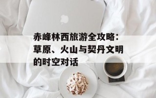 赤峰林西旅游全攻略：草原、火山与契丹文明的时空对话