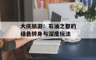 大庆旅游：石油之都的绿色转身与深度玩法