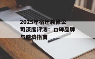 2025年宿迁装修公司深度评测：口碑品牌与避坑指南