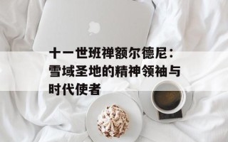 十一世班禅额尔德尼：雪域圣地的精神领袖与时代使者