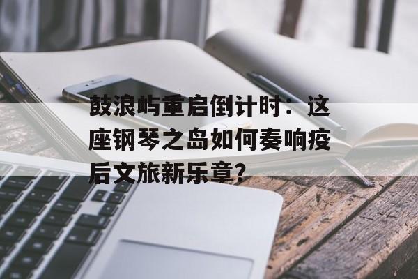 鼓浪屿重启倒计时：这座钢琴之岛如何奏响疫后文旅新乐章？-第1张图片-