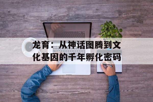 龙育：从神话图腾到文化基因的千年孵化密码-第1张图片-