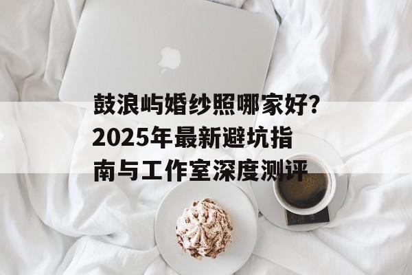 鼓浪屿婚纱照哪家好？2025年最新避坑指南与工作室深度测评-第1张图片-