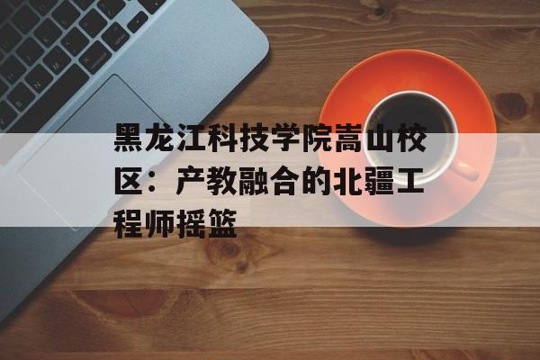 黑龙江科技学院嵩山校区:产教融合的北疆工程师摇篮-第1张图片- 黑龙江科技学院嵩山校区:产教融合的北疆工程师摇篮-第1张图片-