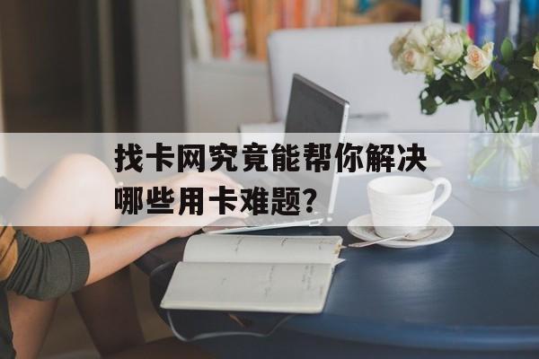找卡网究竟能帮你解决哪些用卡难题？-第1张图片-