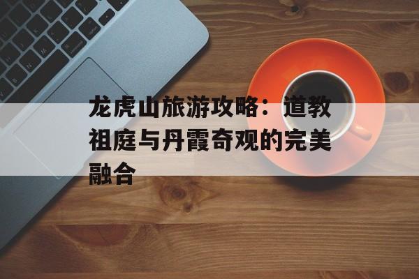 龙虎山旅游攻略：道教祖庭与丹霞奇观的完美融合-第1张图片-