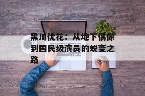 黑川优花：从地下偶像到国民级演员的蜕变之路-第1张图片-