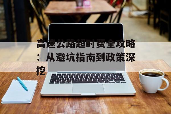 高速公路超时费全攻略：从避坑指南到政策深挖-第1张图片-