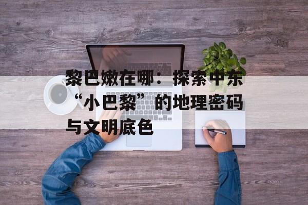 黎巴嫩在哪：探索中东“小巴黎”的地理密码与文明底色-第1张图片-