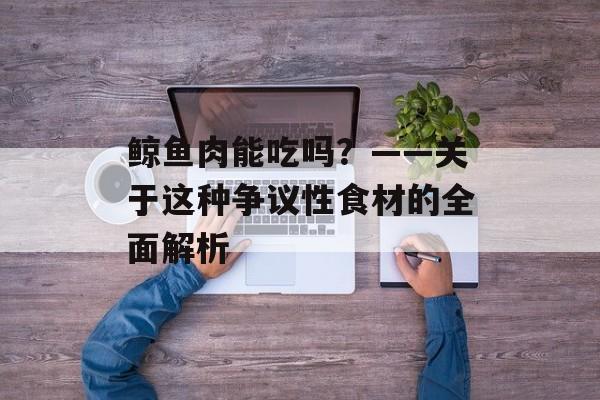 鲸鱼肉能吃吗？——关于这种争议性食材的全面解析-第1张图片-