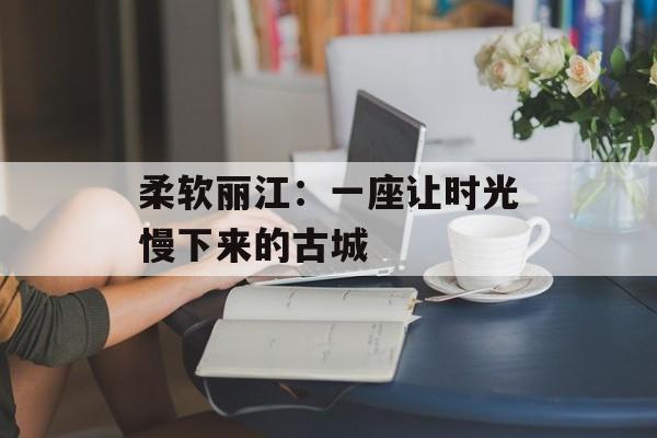 柔软丽江：一座让时光慢下来的古城-第1张图片-