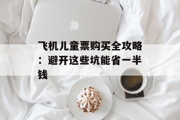 飞机儿童票购买全攻略：避开这些坑能省一半钱-第1张图片-