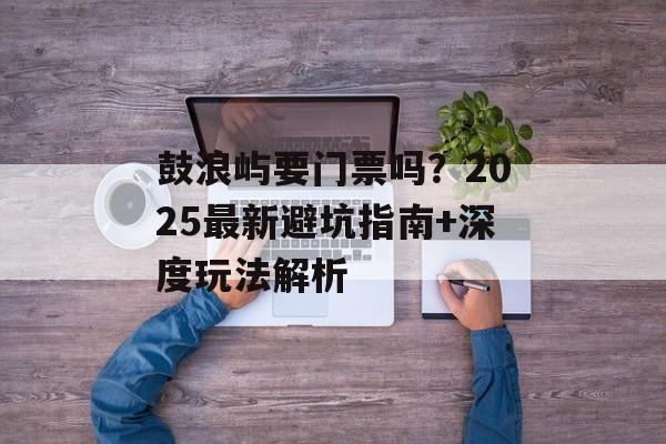 鼓浪屿要门票吗？2025最新避坑指南+深度玩法解析-第1张图片-