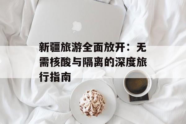 新疆旅游全面放开：无需核酸与隔离的深度旅行指南-第1张图片-