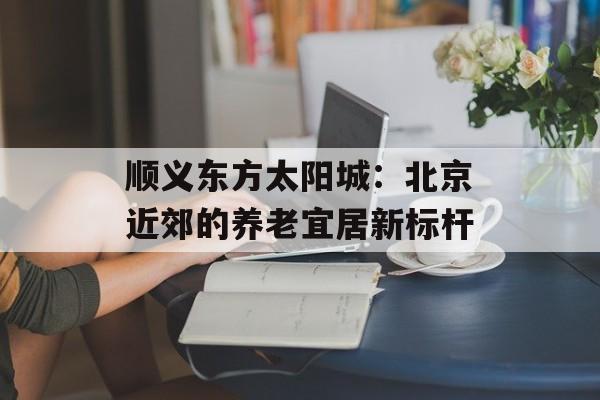 顺义东方太阳城：北京近郊的养老宜居新标杆-第1张图片-