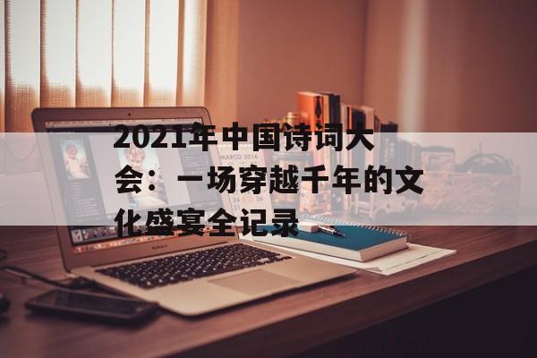 2021年中国诗词大会：一场穿越千年的文化盛宴全记录-第1张图片-