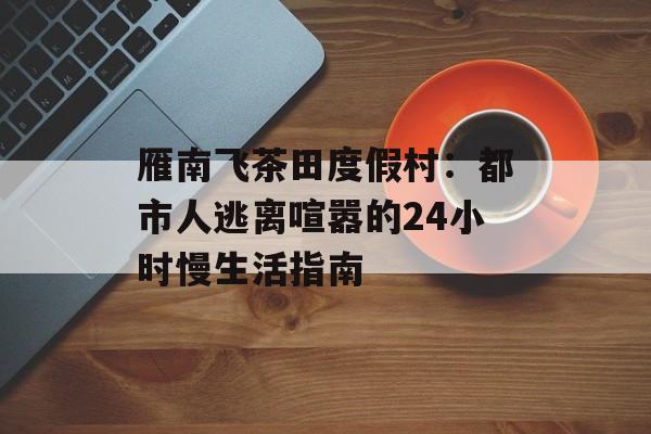 雁南飞茶田度假村：都市人逃离喧嚣的24小时慢生活指南-第1张图片-