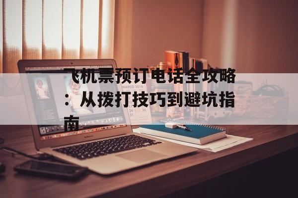 飞机票预订电话全攻略：从拨打技巧到避坑指南-第1张图片-