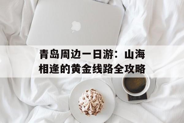 青岛周边一日游：山海相逢的黄金线路全攻略-第1张图片-