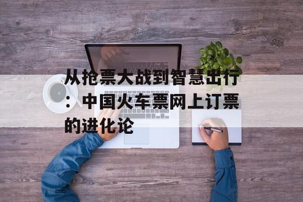 从抢票大战到智慧出行：中国火车票网上订票的进化论-第1张图片-
